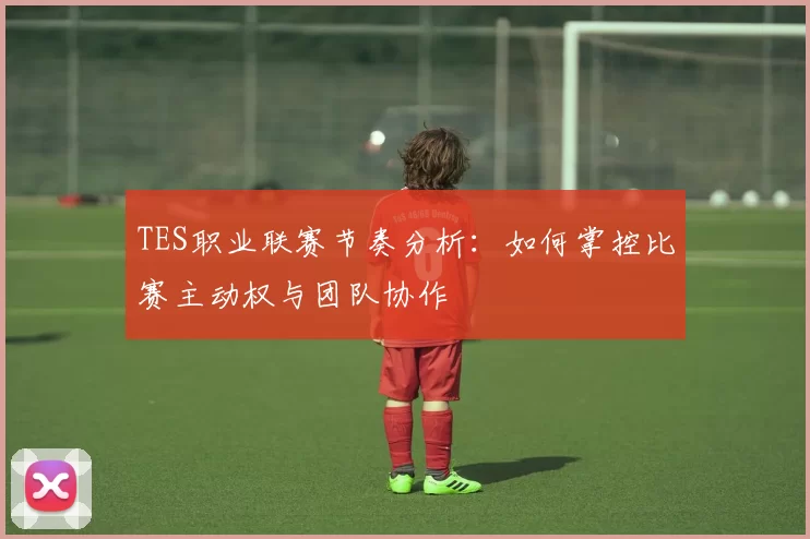 TES职业联赛节奏分析：如何掌控比赛主动权与团队协作