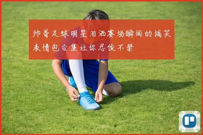 帅哥足球明星泪洒赛场瞬间的搞笑表情包合集让你忍俊不禁