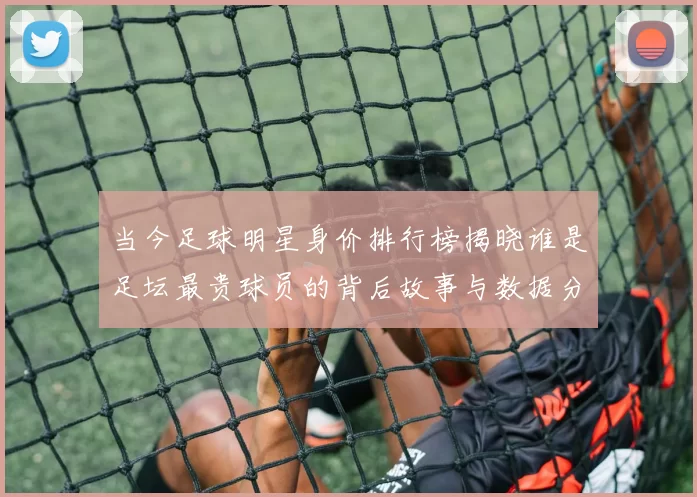 当今足球明星身价排行榜揭晓谁是足坛最贵球员的背后故事与数据分析
