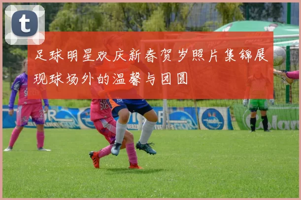 足球明星欢庆新春贺岁照片集锦展现球场外的温馨与团圆