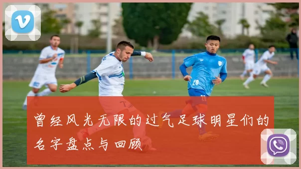 曾经风光无限的过气足球明星们的名字盘点与回顾