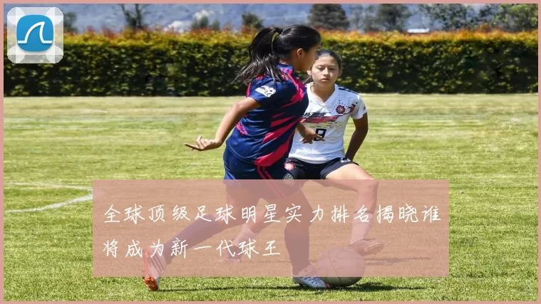 全球顶级足球明星实力排名揭晓谁将成为新一代球王