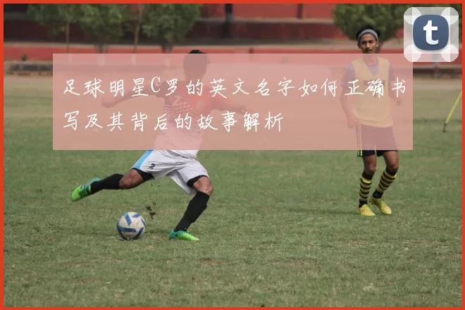 足球明星C罗的英文名字如何正确书写及其背后的故事解析