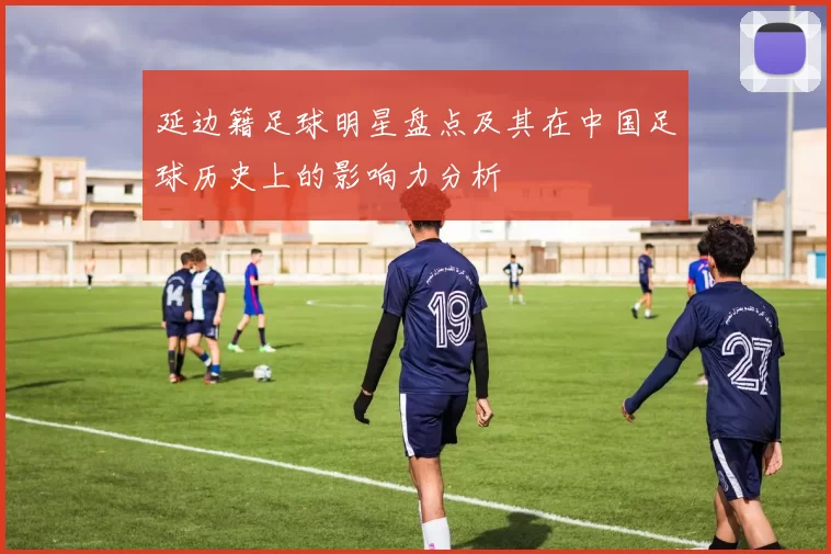 延边籍足球明星盘点及其在中国足球历史上的影响力分析