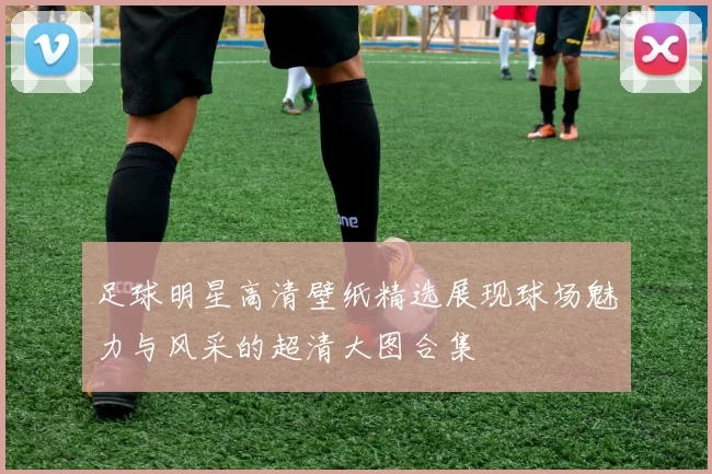 足球明星高清壁纸精选展现球场魅力与风采的超清大图合集