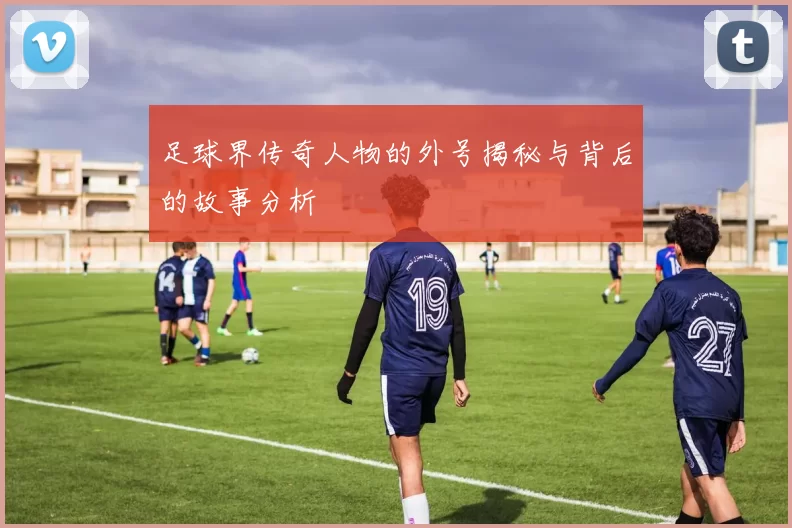 足球界传奇人物的外号揭秘与背后的故事分析