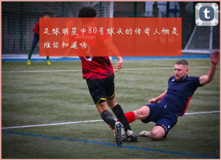 足球明星中80号球衣的传奇人物是谁你知道吗