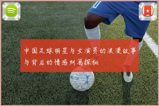 中国足球明星与女演员的浪漫故事与背后的情感纠葛探秘