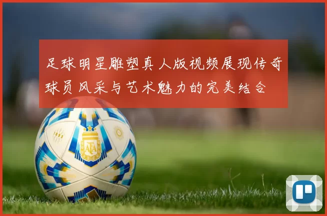 足球明星雕塑真人版视频展现传奇球员风采与艺术魅力的完美结合