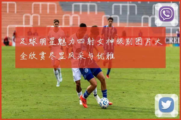 足球明星魅力四射女神级别图片大全欣赏尽显风采与优雅
