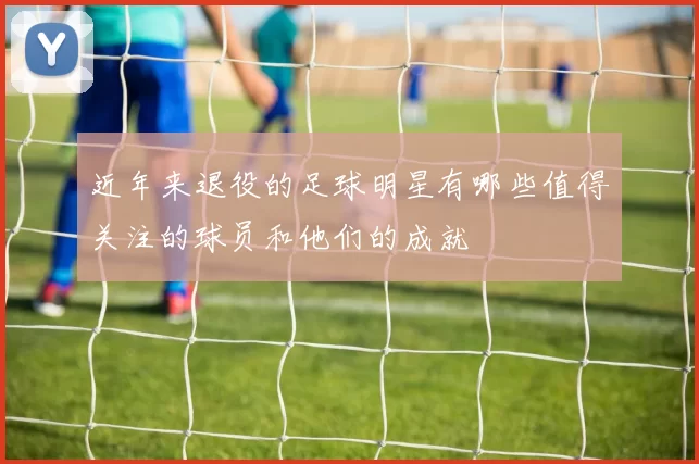 近年来退役的足球明星有哪些值得关注的球员和他们的成就