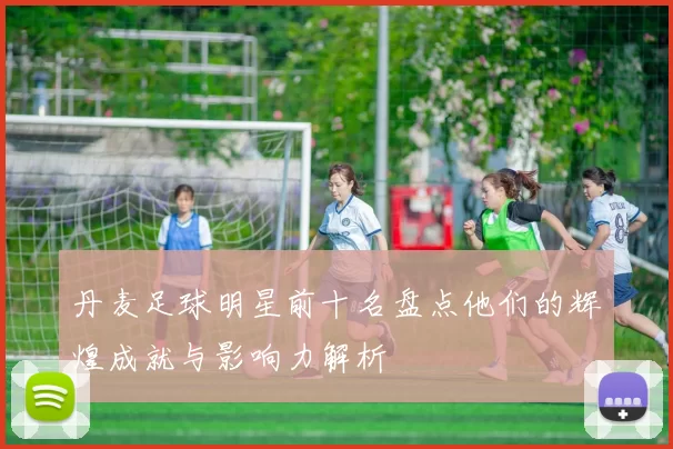丹麦足球明星前十名盘点他们的辉煌成就与影响力解析