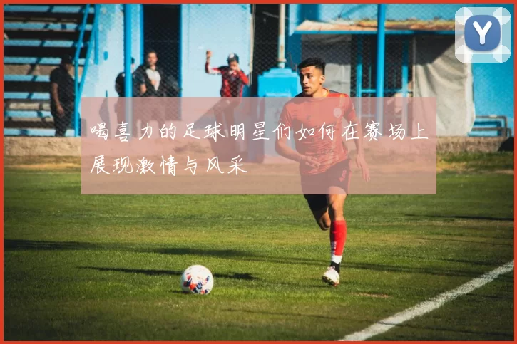 喝喜力的足球明星们如何在赛场上展现激情与风采