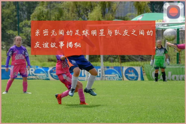 亲密无间的足球明星与队友之间的友谊故事揭秘