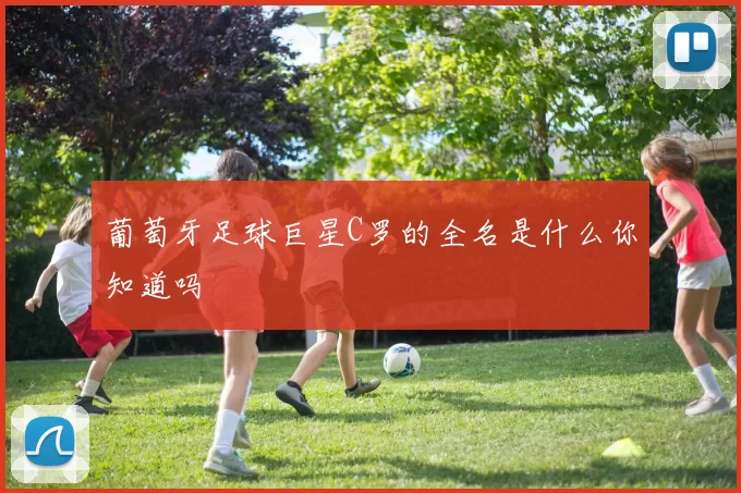 葡萄牙足球巨星C罗的全名是什么你知道吗