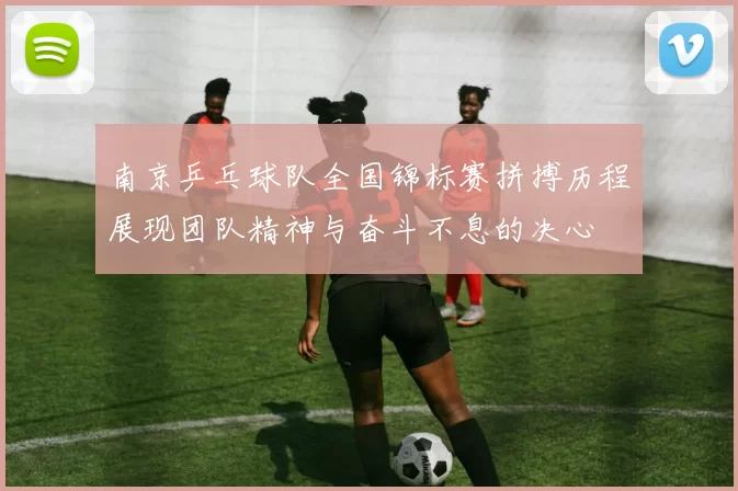 南京乒乓球队全国锦标赛拼搏历程展现团队精神与奋斗不息的决心