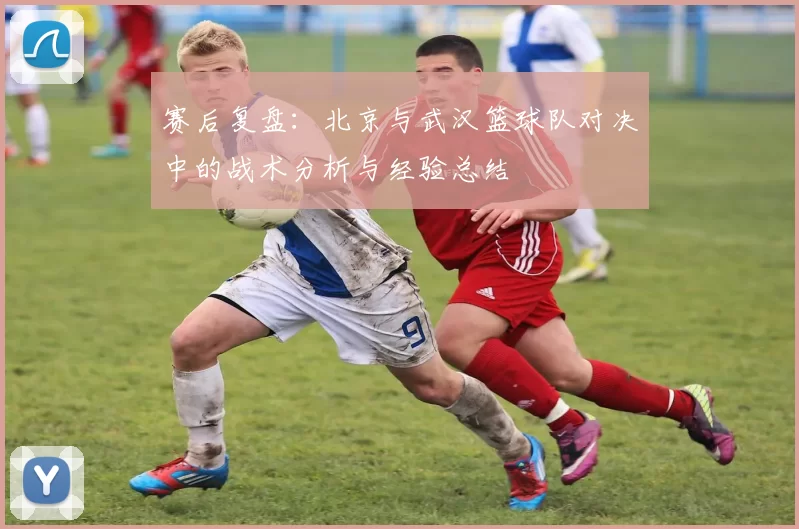赛后复盘：北京与武汉篮球队对决中的战术分析与经验总结
