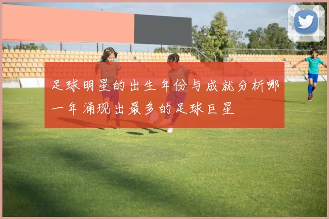 足球明星的出生年份与成就分析哪一年涌现出最多的足球巨星