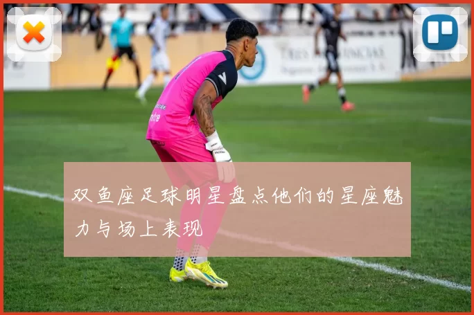 双鱼座足球明星盘点他们的星座魅力与场上表现
