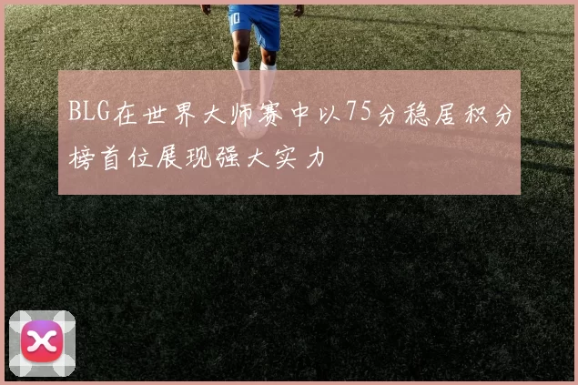 BLG在世界大师赛中以75分稳居积分榜首位展现强大实力