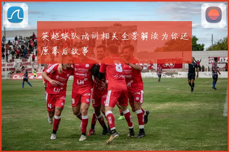 英超球队试训相关全景解读为你还原幕后故事