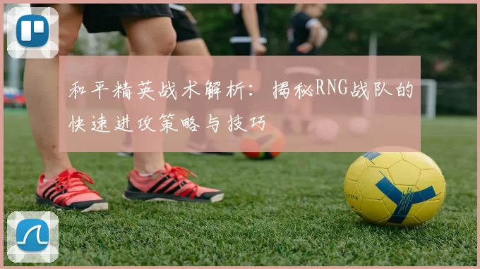 和平精英战术解析：揭秘RNG战队的快速进攻策略与技巧