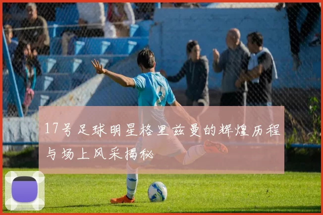 17号足球明星格里兹曼的辉煌历程与场上风采揭秘