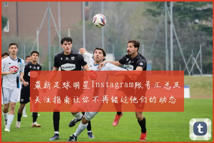 最新足球明星Instagram账号汇总及关注指南让你不再错过他们的动态