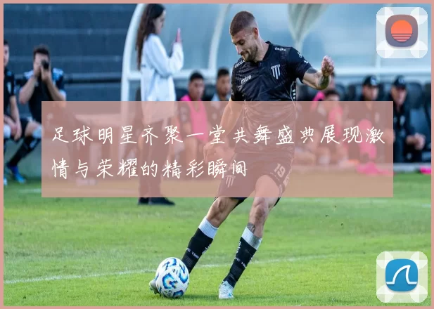 足球明星齐聚一堂共舞盛典展现激情与荣耀的精彩瞬间