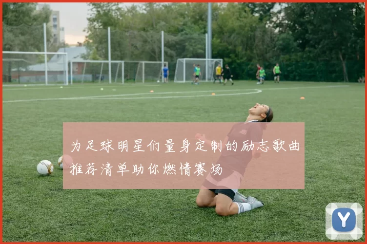 为足球明星们量身定制的励志歌曲推荐清单助你燃情赛场