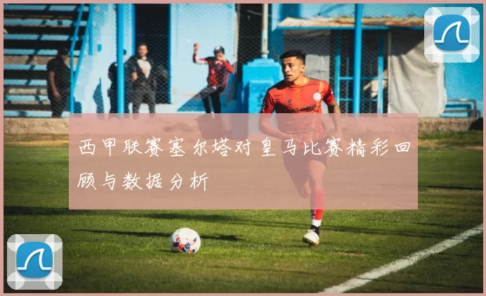 西甲联赛塞尔塔对皇马比赛精彩回顾与数据分析