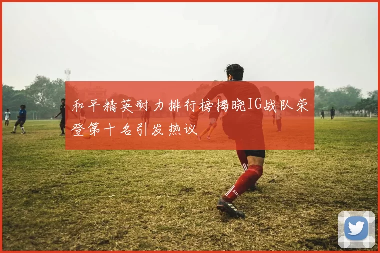 和平精英耐力排行榜揭晓IG战队荣登第十名引发热议