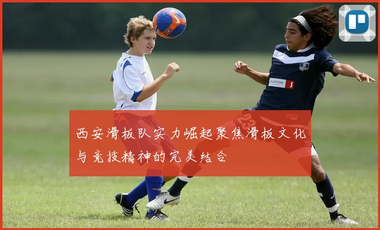 西安滑板队实力崛起聚焦滑板文化与竞技精神的完美结合