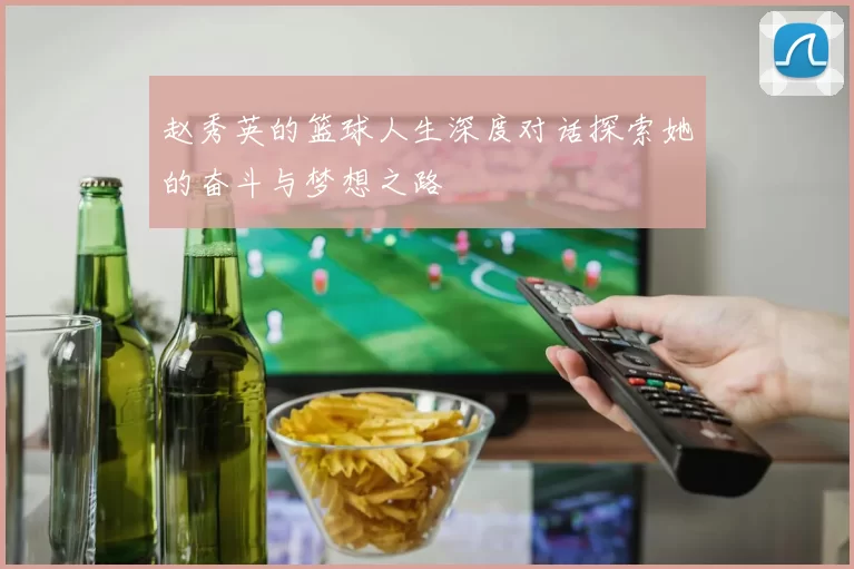 赵秀英的篮球人生深度对话探索她的奋斗与梦想之路