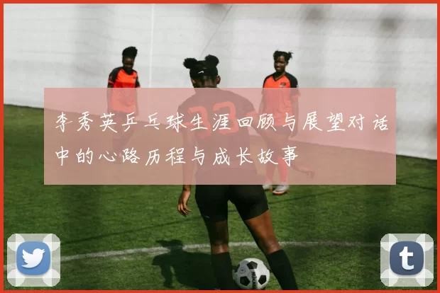 李秀英乒乓球生涯回顾与展望对话中的心路历程与成长故事