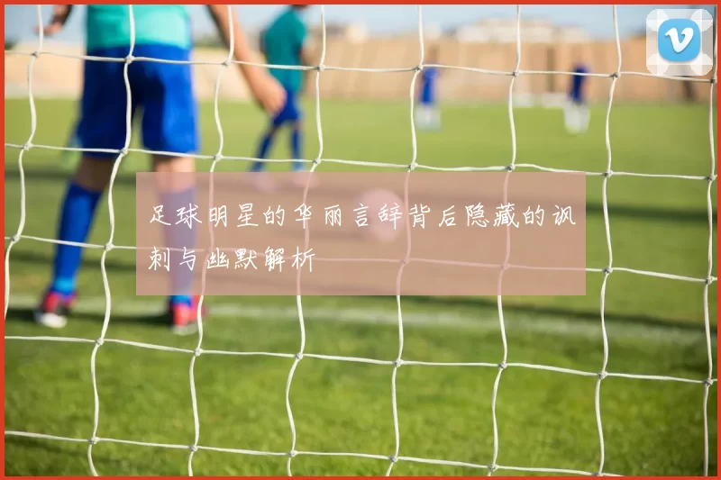 足球明星的华丽言辞背后隐藏的讽刺与幽默解析