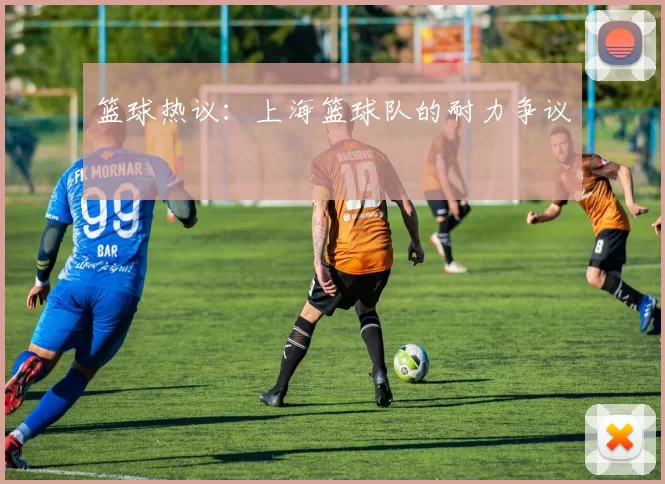 篮球热议：上海篮球队的耐力争议