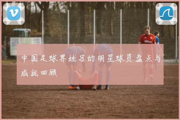 中国足球界姓吕的明星球员盘点与成就回顾
