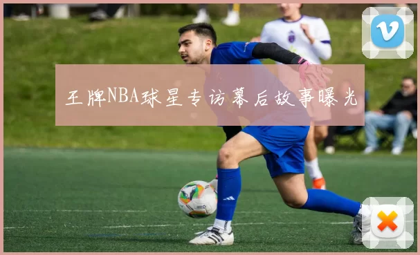 王牌NBA球星专访幕后故事曝光