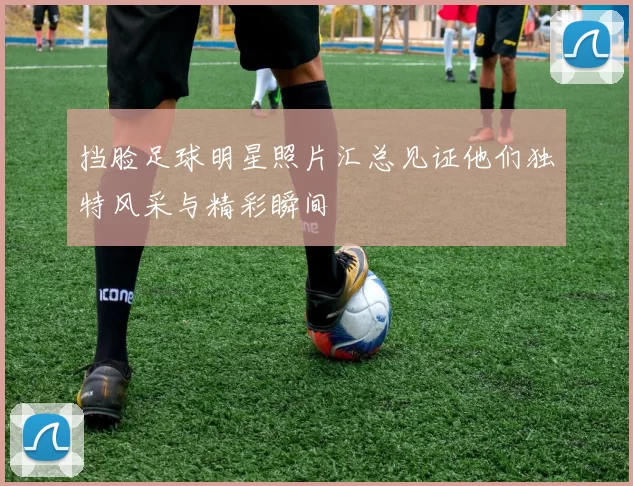 挡脸足球明星照片汇总见证他们独特风采与精彩瞬间