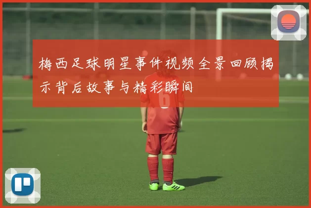 梅西足球明星事件视频全景回顾揭示背后故事与精彩瞬间