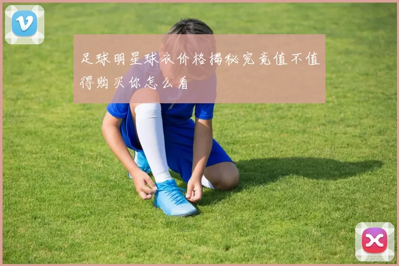 足球明星球衣价格揭秘究竟值不值得购买你怎么看
