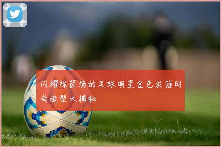 闪耀绿茵场的足球明星金色发箍时尚造型大揭秘