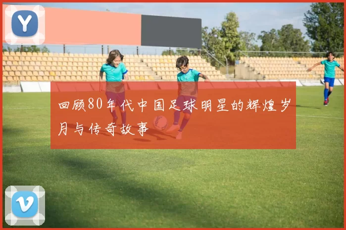 回顾80年代中国足球明星的辉煌岁月与传奇故事