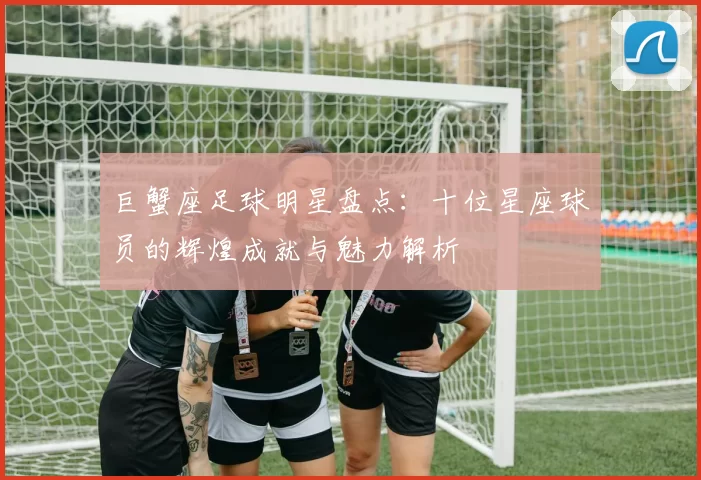 巨蟹座足球明星盘点：十位星座球员的辉煌成就与魅力解析