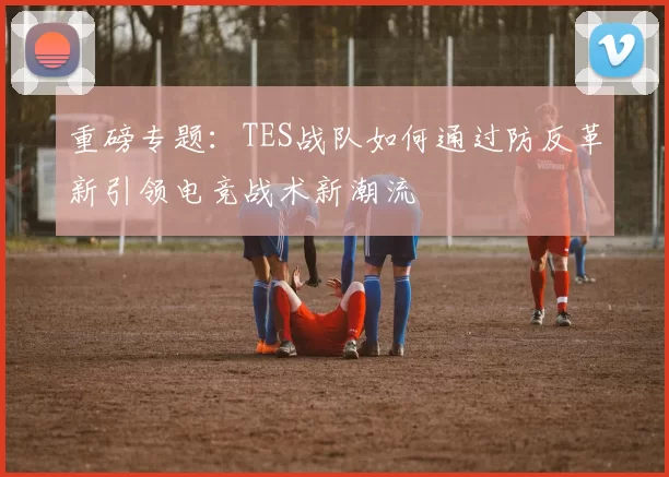 重磅专题：TES战队如何通过防反革新引领电竞战术新潮流
