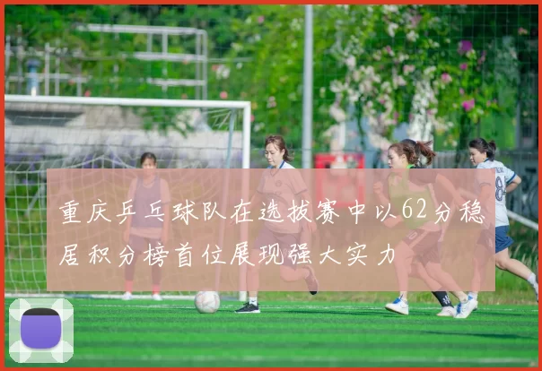 重庆乒乓球队在选拔赛中以62分稳居积分榜首位展现强大实力