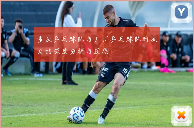 重庆乒乓球队与广州乒乓球队对决后的深度分析与反思