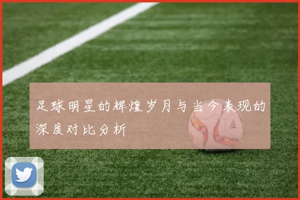 足球明星的辉煌岁月与当今表现的深度对比分析