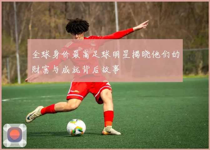 全球身价最高足球明星揭晓他们的财富与成就背后故事